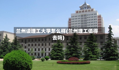 兰州读理工大学怎么样(兰州理工值得去吗)-第2张图片
