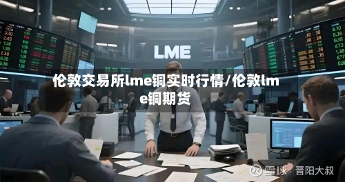 伦敦交易所lme铜实时行情/伦敦lme铜期货