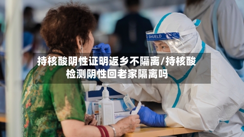 持核酸阴性证明返乡不隔离/持核酸检测阴性回老家隔离吗