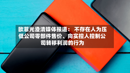 欧菲光澄清媒体报道： 不存在人为压低公司零部件售价、向实控人控制公司转移利润的行为-第2张图片