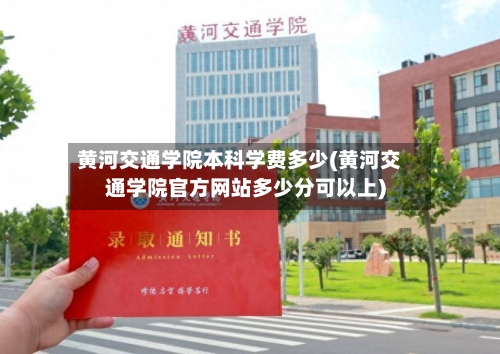 黄河交通学院本科学费多少(黄河交通学院官方网站多少分可以上)-第3张图片