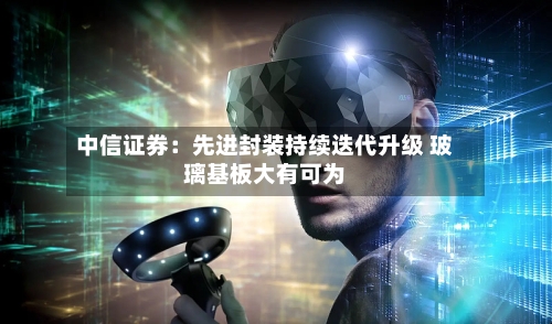 中信证券：先进封装持续迭代升级 玻璃基板大有可为-第2张图片