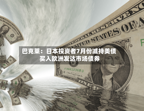巴克莱：日本投资者7月份减持美债 买入欧洲发达市场债券