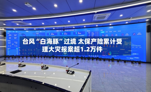 台风“白海豚”过境 太保产险累计受理大灾报案超1.2万件-第3张图片