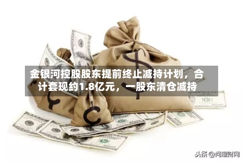 金银河控股股东提前终止减持计划，合计套现约1.8亿元，一股东清仓减持-第2张图片