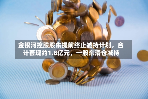 金银河控股股东提前终止减持计划，合计套现约1.8亿元，一股东清仓减持