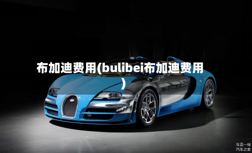 布加迪费用(bulibei布加迪费用)