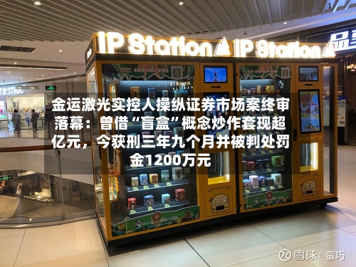 金运激光实控人操纵证券市场案终审落幕：曾借“盲盒	”概念炒作套现超亿元，今获刑三年九个月并被判处罚金1200万元-第3张图片
