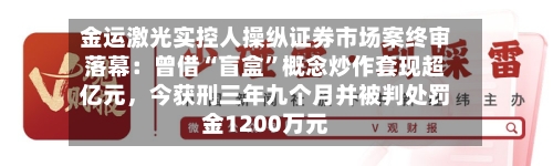 金运激光实控人操纵证券市场案终审落幕：曾借“盲盒”概念炒作套现超亿元，今获刑三年九个月并被判处罚金1200万元