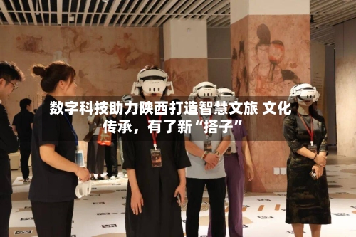 数字科技助力陕西打造智慧文旅 文化传承，有了新“搭子	”-第2张图片