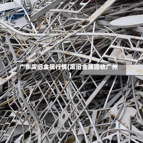 广东废旧金属行情(废旧金属回收广州)-第3张图片