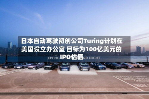 日本自动驾驶初创公司Turing计划在美国设立办公室 目标为100亿美元的IPO估值