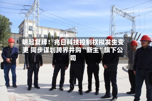 明起复牌！兆日科技控制权拟发生变更 同步谋划跨界并购“新主	”旗下公司-第2张图片