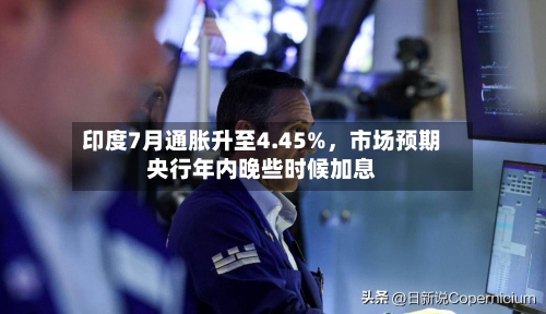 印度7月通胀升至4.45%，市场预期央行年内晚些时候加息