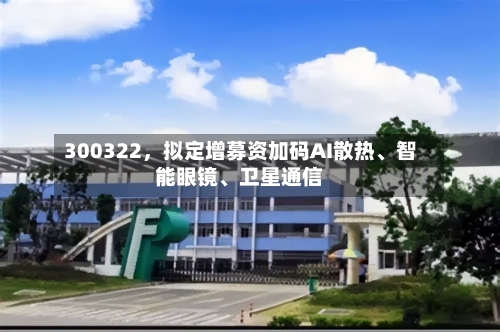 300322	，拟定增募资加码AI散热	、智能眼镜、卫星通信-第2张图片