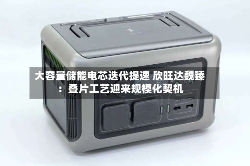 大容量储能电芯迭代提速 欣旺达魏臻：叠片工艺迎来规模化契机