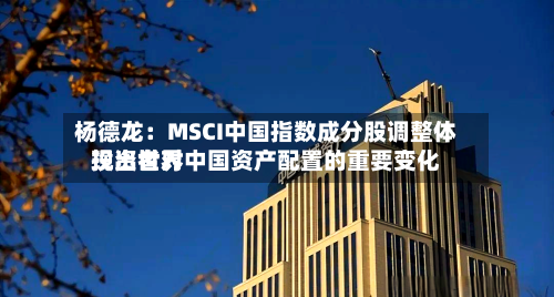 杨德龙：MSCI中国指数成分股调整体现出世界投资者对中国资产配置的重要变化-第2张图片