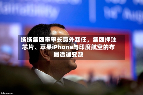 塔塔集团董事长意外卸任	，集团押注芯片	、苹果iPhone与印度航空的布局遭遇变数-第2张图片