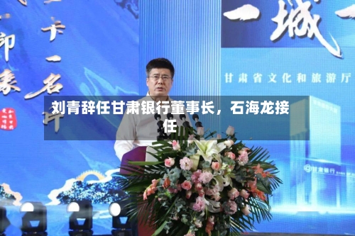 刘青辞任甘肃银行董事长，石海龙接任-第2张图片