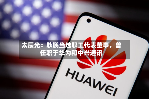 太辰光：耿鹏当选职工代表董事，曾任职于华为和中兴通讯-第3张图片