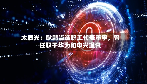 太辰光：耿鹏当选职工代表董事，曾任职于华为和中兴通讯-第1张图片