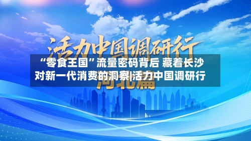 “零食王国”流量密码背后 藏着长沙对新一代消费的洞察|活力中国调研行-第1张图片