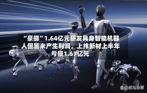 “豪掷”1.64亿元研发具身智能机器人但暂未产生利润，上纬新材上半年亏损1.67亿元-第1张图片
