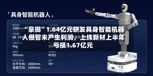 “豪掷”1.64亿元研发具身智能机器人但暂未产生利润	，上纬新材上半年亏损1.67亿元-第3张图片