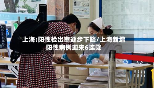 上海:阳性检出率逐步下降/上海新增阳性病例迎来6连降