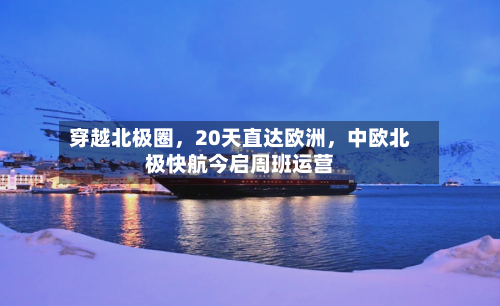 穿越北极圈，20天直达欧洲，中欧北极快航今启周班运营