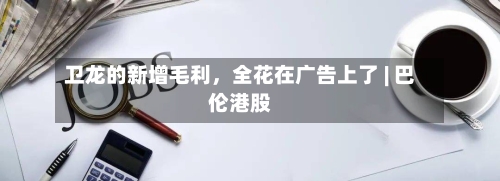 卫龙的新增毛利	，全花在广告上了 | 巴伦港股-第2张图片