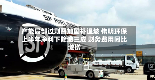 产能局部过剩叠加国补退坡 伟明环保上半年净利下降逾三成 财务费用同比激增-第1张图片