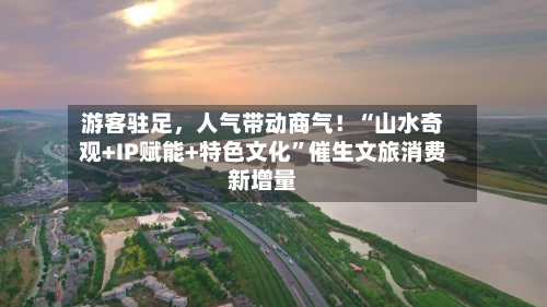 游客驻足，人气带动商气！“山水奇观+IP赋能+特色文化”催生文旅消费新增量