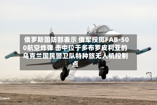 俄罗斯国防部表示 俄军投掷FAB-500航空炸弹 击中位于多布罗皮利亚的乌克兰国民警卫队特种旅无人机控制点