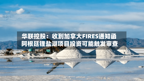 华联控股：收到加拿大FIRES通知函 阿根廷锂盐湖项目投资可能触发审查