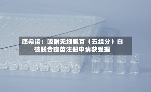 康希诺：吸附无细胞百（五组分）白破联合疫苗注册申请获受理-第2张图片