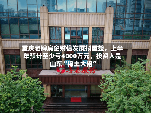 重庆老牌房企财信发展拟重整，上半年预计至少亏4000万元，投资人是山东“稀土大佬”