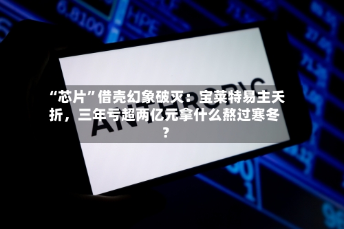“芯片”借壳幻象破灭：宝莱特易主夭折，三年亏超两亿元拿什么熬过寒冬？-第3张图片