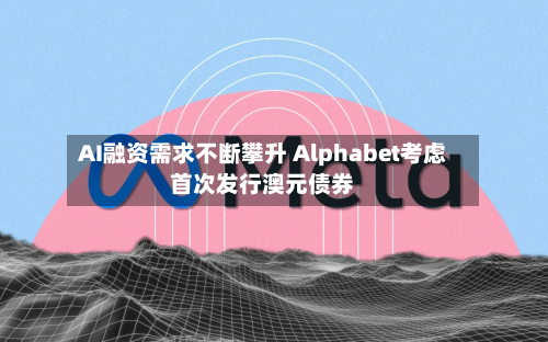 AI融资需求不断攀升 Alphabet考虑首次发行澳元债券