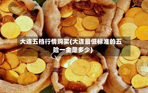 大连五档行情购买(大连最低标准的五险一金是多少)-第3张图片