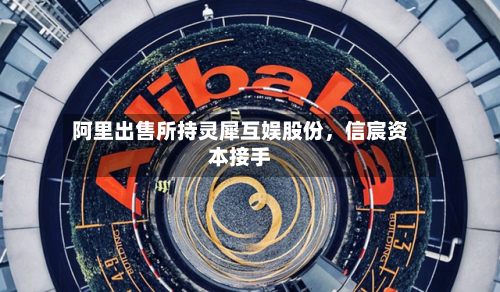阿里出售所持灵犀互娱股份，信宸资本接手