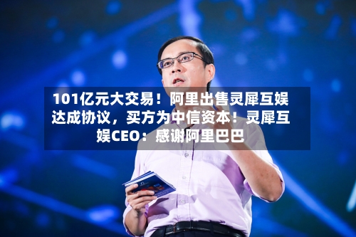 101亿元大交易！阿里出售灵犀互娱达成协议，买方为中信资本！灵犀互娱CEO：感谢阿里巴巴