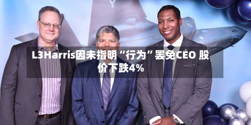 L3Harris因未指明“行为	”罢免CEO 股价下跌4%-第1张图片