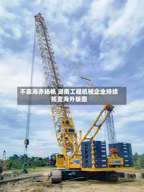 不靠海亦扬帆 湖南工程机械企业持续拓宽海外版图-第2张图片