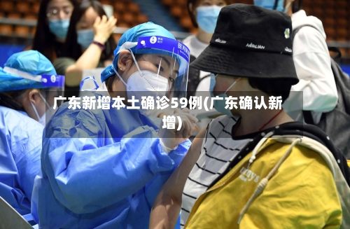 广东新增本土确诊59例(广东确认新增)