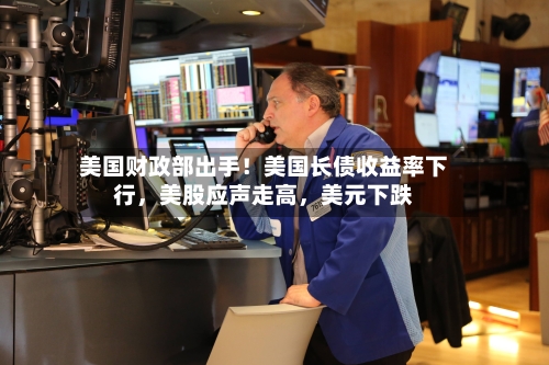 美国财政部出手！美国长债收益率下行，美股应声走高，美元下跌-第3张图片