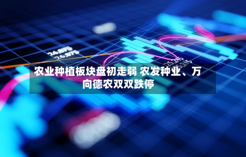 农业种植板块盘初走弱 农发种业、万向德农双双跌停-第2张图片