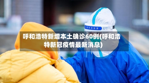 呼和浩特新增本土确诊60例(呼和浩特新冠疫情最新消息)