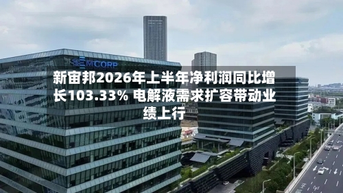 新宙邦2026年上半年净利润同比增长103.33% 电解液需求扩容带动业绩上行