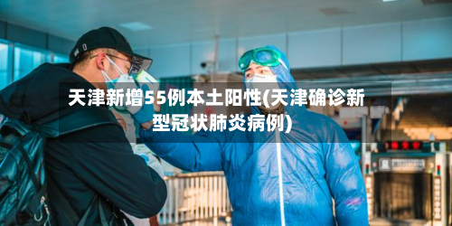 天津新增55例本土阳性(天津确诊新型冠状肺炎病例)-第3张图片